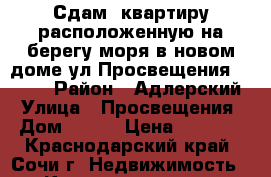 Сдам, квартиру расположенную на берегу моря в новом доме ул.Просвещения 118/2  › Район ­ Адлерский › Улица ­ Просвещения › Дом ­ 118 › Цена ­ 2 500 - Краснодарский край, Сочи г. Недвижимость » Квартиры аренда посуточно   